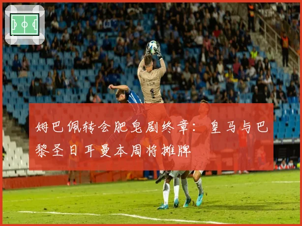 姆巴佩转会肥皂剧终章：皇马与巴黎圣日耳曼本周将摊牌