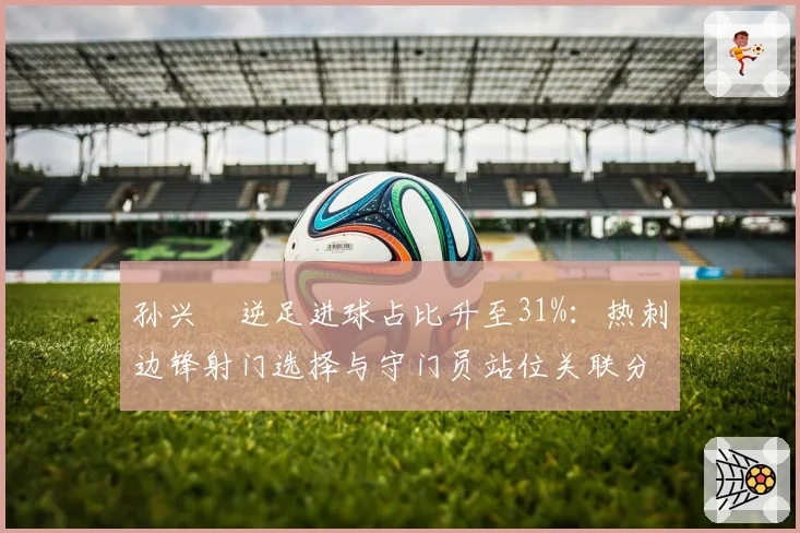 孙兴慜逆足进球占比升至31%:热刺边锋射门选择与守门员站位关联分析