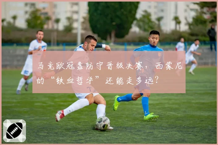 马竞欧冠靠防守晋级决赛，西蒙尼的“铁血哲学”还能走多远？