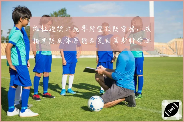 维拉连续六轮零封登顶防守榜，埃梅里防反体系能否复刻莱斯特奇迹？