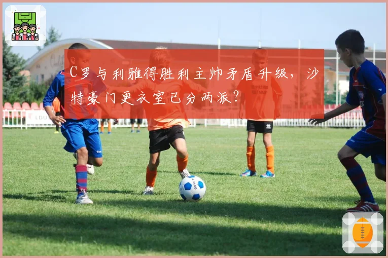 C罗与利雅得胜利主帅矛盾升级，沙特豪门更衣室已分两派？