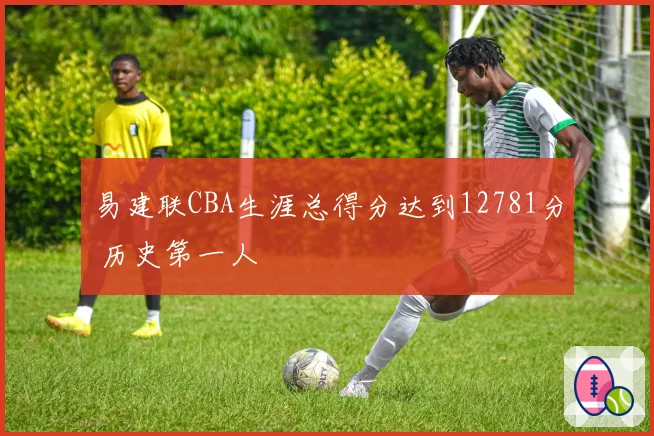 易建联CBA生涯总得分达到12781分 历史第一人