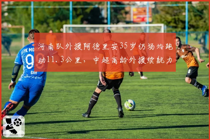 河南队外援阿德里安35岁仍场均跑动11.3公里,中超高龄外援续航力TOP5