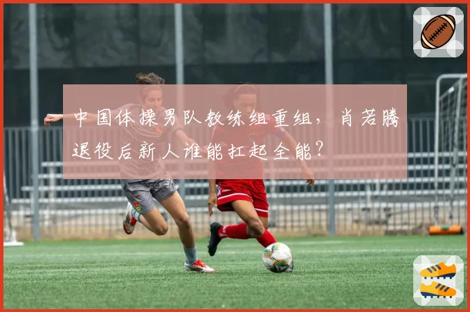 中国体操男队教练组重组,肖若腾退役后新人谁能扛起全能?
