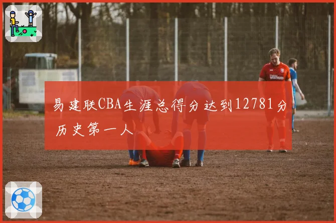 易建联CBA生涯总得分达到12781分 历史第一人