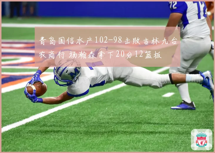 青岛国信水产102-98击败吉林九台农商行 杨瀚森拿下20分12篮板