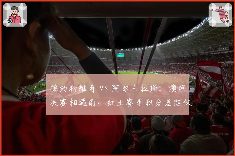 德约科维奇 vs 阿尔卡拉斯：澳网决赛相遇前，红土赛季积分差距仅剩125分