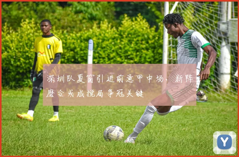 深圳队夏窗引进前意甲中场,新阵磨合或成搅局争冠关键