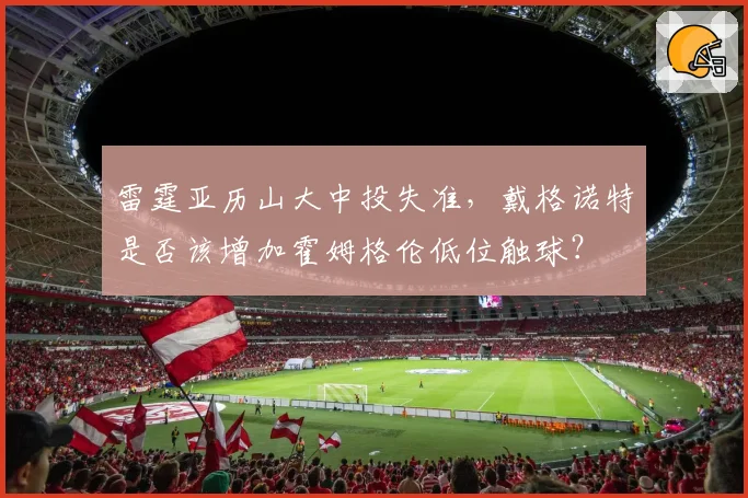 雷霆亚历山大中投失准，戴格诺特是否该增加霍姆格伦低位触球？