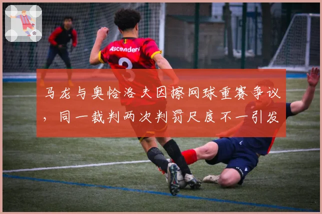 马龙与奥恰洛夫因擦网球重赛争议，同一裁判两次判罚尺度不一引发冲突升级
