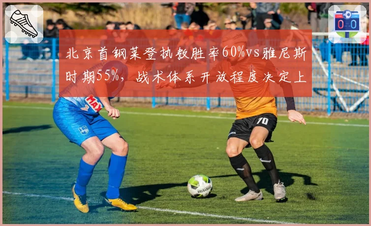 北京首钢莱登执教胜率60%vs雅尼斯时期55%，战术体系开放程度决定上限