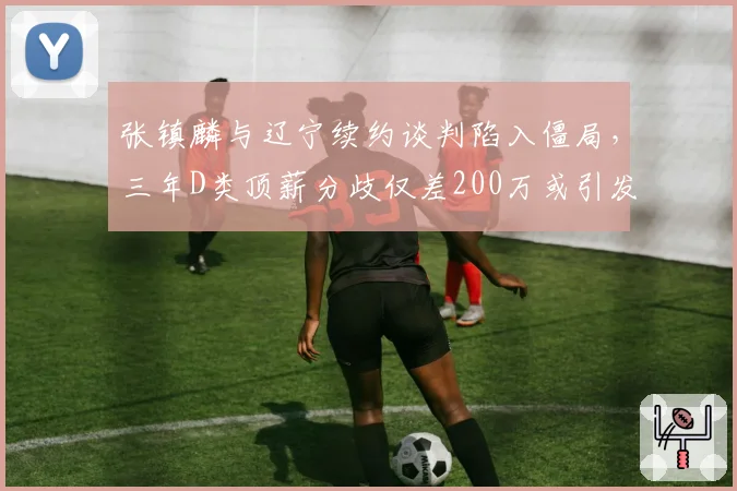 张镇麟与辽宁续约谈判陷入僵局，三年D类顶薪分歧仅差200万或引发多队报价潮