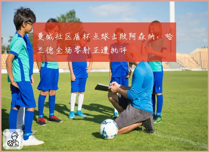 曼城社区盾杯点球击败阿森纳，哈兰德全场零射正遭批评