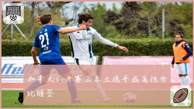 加拿大公开赛三本土选手成高性价比睡签