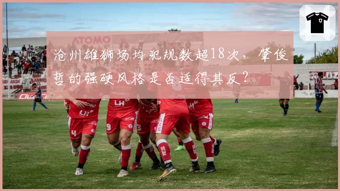 沧州雄狮场均犯规数超18次，肇俊哲的强硬风格是否适得其反？